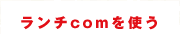 ランチcom ランチcomを使う